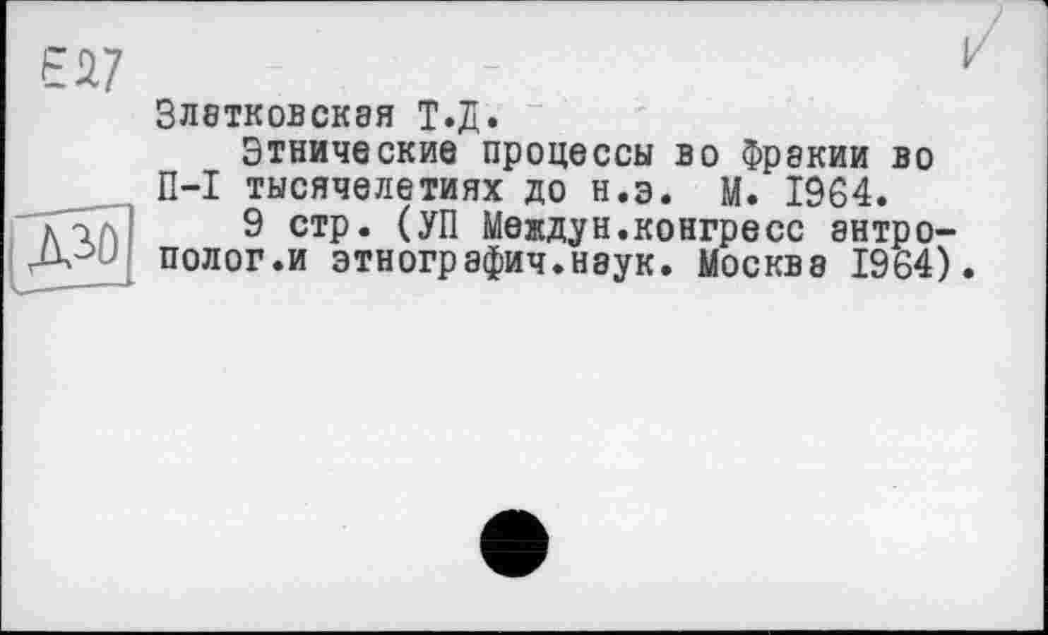 ﻿Златковская Т.Д.
Этнические процессы во Фракии во П-I тысячелетиях до н.э. М. 1964.
9 стр. (УП Междун.конгресс антрополог.и этнографич.наук. Москва 1964).